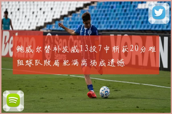 鲍威尔替补发威13投7中斩获20分难阻球队败局犯满离场成遗憾