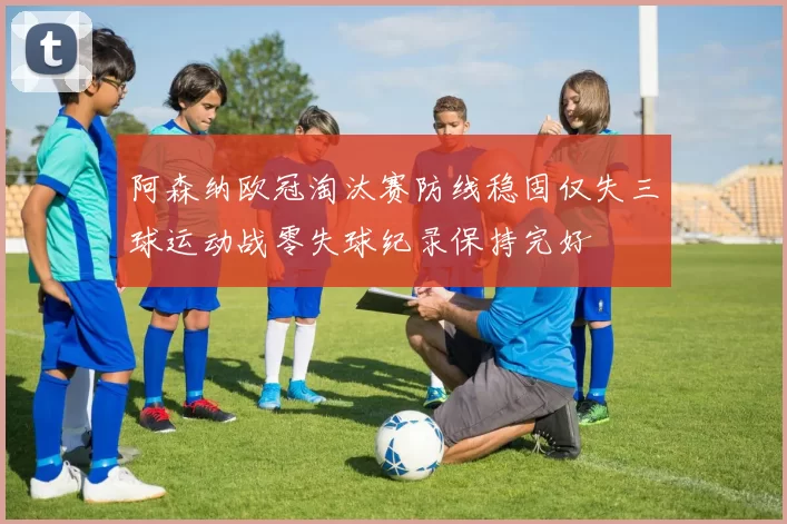 阿森纳欧冠淘汰赛防线稳固仅失三球运动战零失球纪录保持完好