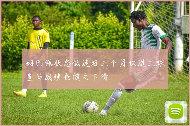 姆巴佩状态低迷近三个月仅进三球皇马战绩也随之下滑