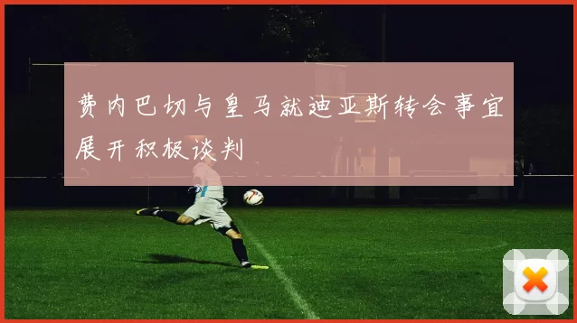 费内巴切与皇马就迪亚斯转会事宜展开积极谈判