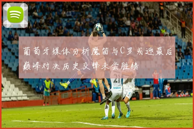 葡萄牙媒体分析魔笛与C罗或迎最后巅峰对决历史交锋未尝胜绩