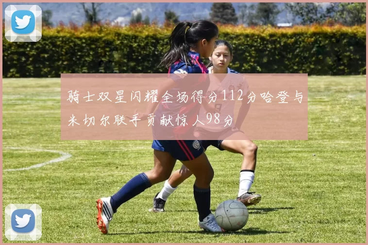 骑士双星闪耀全场得分112分哈登与米切尔联手贡献惊人98分