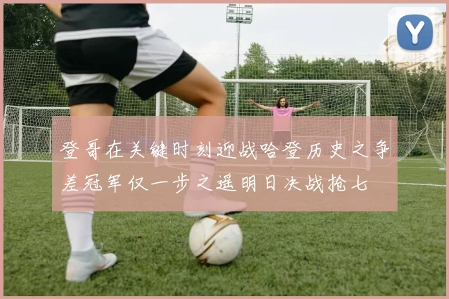 登哥在关键时刻迎战哈登历史之争差冠军仅一步之遥明日决战抢七