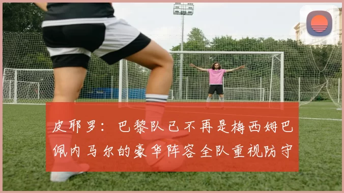 皮耶罗：巴黎队已不再是梅西姆巴佩内马尔的豪华阵容全队重视防守