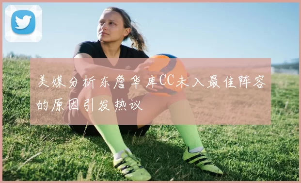 美媒分析东詹华库CC未入最佳阵容的原因引发热议
