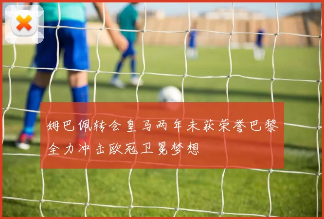 姆巴佩转会皇马两年未获荣誉巴黎全力冲击欧冠卫冕梦想