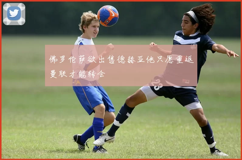 佛罗伦萨欲出售德赫亚他只愿重返曼联才能转会