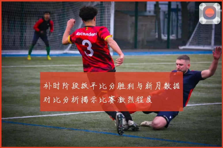 补时阶段扳平比分胜利与新月数据对比分析揭示比赛激烈程度