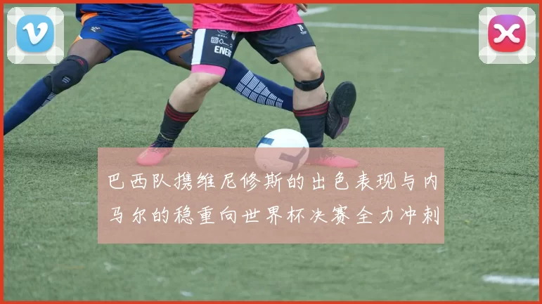 巴西队携维尼修斯的出色表现与内马尔的稳重向世界杯决赛全力冲刺
