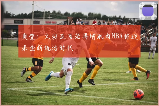 奥登：文班亚马若再增肌肉NBA将迎来全新统治时代