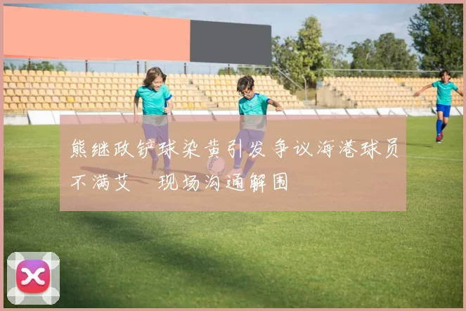熊继政铲球染黄引发争议海港球员不满艾堃现场沟通解围