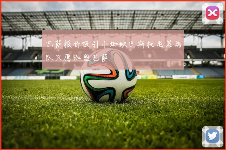 巴萨报价吸引小蜘蛛巴斯托尼若离队只愿加盟巴萨