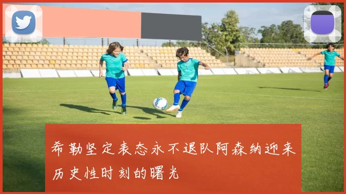 希勒坚定表态永不退队阿森纳迎来历史性时刻的曙光