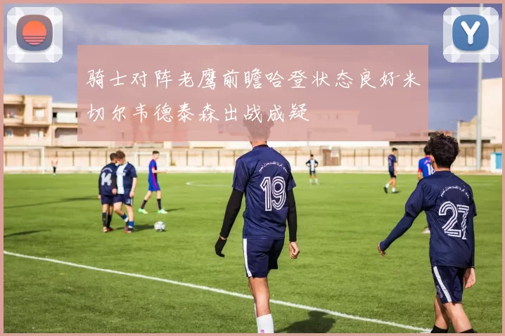 骑士对阵老鹰前瞻哈登状态良好米切尔韦德泰森出战成疑