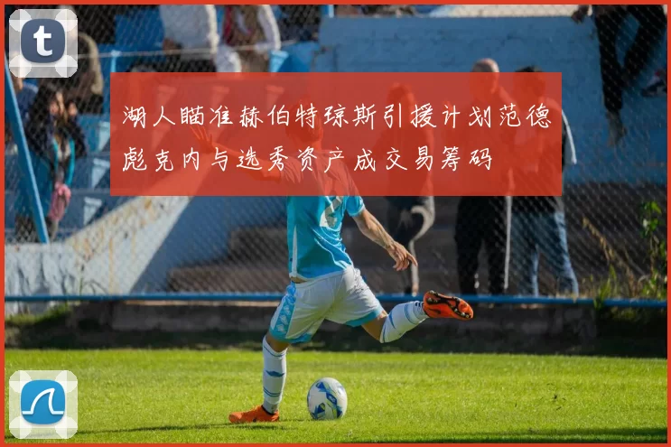 湖人瞄准赫伯特琼斯引援计划范德彪克内与选秀资产成交易筹码