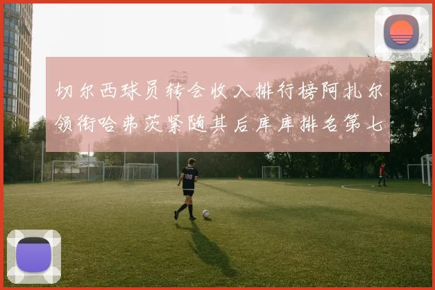 切尔西球员转会收入排行榜阿扎尔领衔哈弗茨紧随其后库库排名第七