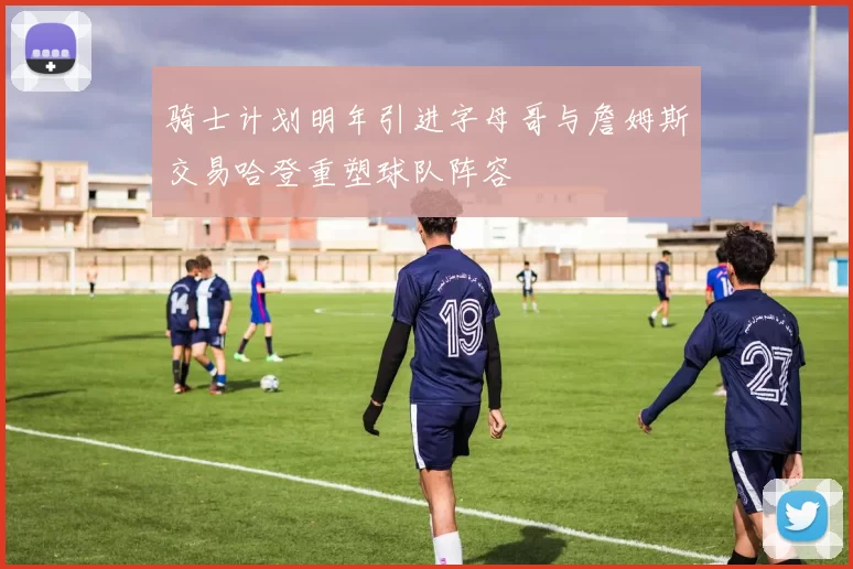 骑士计划明年引进字母哥与詹姆斯交易哈登重塑球队阵容